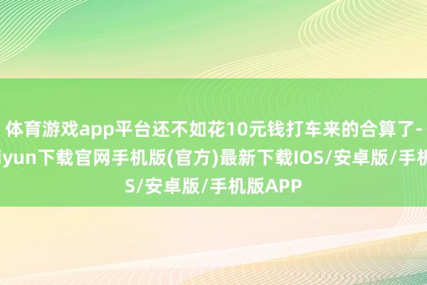 体育游戏app平台还不如花10元钱打车来的合算了-开云kaiyun下载官网手机版(官方)最新下载IOS/安卓版/手机版APP