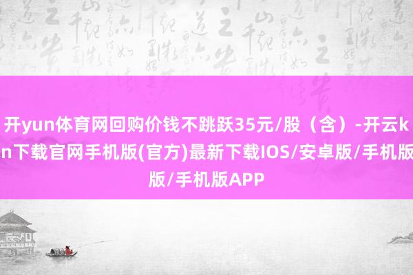 开yun体育网回购价钱不跳跃35元/股（含）-开云kaiyun下载官网手机版(官方)最新下载IOS/安卓版/手机版APP