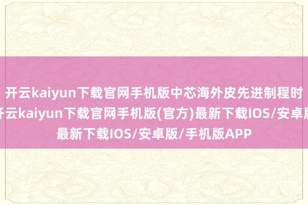 开云kaiyun下载官网手机版中芯海外皮先进制程时间上的龙套-开云kaiyun下载官网手机版(官方)最新下载IOS/安卓版/手机版APP
