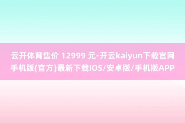云开体育售价 12999 元-开云kaiyun下载官网手机版(官方)最新下载IOS/安卓版/手机版APP
