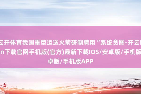 云开体育我国重型运送火箭研制聘用“系统贪图-开云kaiyun下载官网手机版(官方)最新下载IOS/安卓版/手机版APP