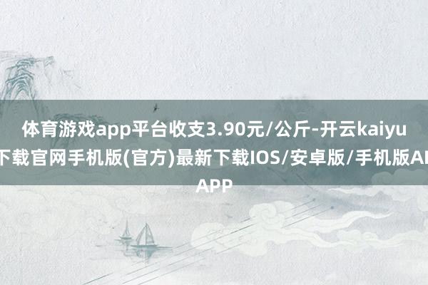 体育游戏app平台收支3.90元/公斤-开云kaiyun下载官网手机版(官方)最新下载IOS/安卓版/手机版APP