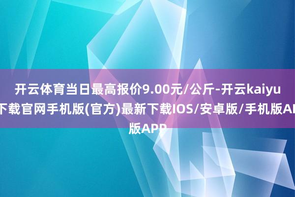 开云体育当日最高报价9.00元/公斤-开云kaiyun下载官网手机版(官方)最新下载IOS/安卓版/手机版APP