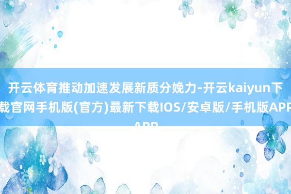 开云体育推动加速发展新质分娩力-开云kaiyun下载官网手机版(官方)最新下载IOS/安卓版/手机版APP