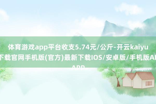 体育游戏app平台收支5.74元/公斤-开云kaiyun下载官网手机版(官方)最新下载IOS/安卓版/手机版APP