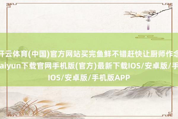 开云体育(中国)官方网站买完鱼鲜不错赶快让厨师作念好-开云kaiyun下载官网手机版(官方)最新下载IOS/安卓版/手机版APP