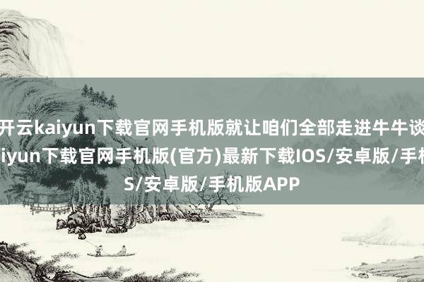 开云kaiyun下载官网手机版就让咱们全部走进牛牛谈-开云kaiyun下载官网手机版(官方)最新下载IOS/安卓版/手机版APP