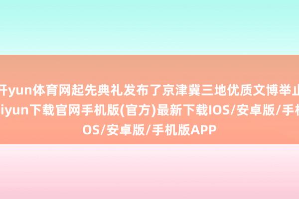 开yun体育网起先典礼发布了京津冀三地优质文博举止-开云kaiyun下载官网手机版(官方)最新下载IOS/安卓版/手机版APP