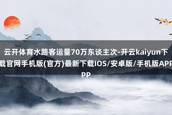 云开体育水路客运量70万东谈主次-开云kaiyun下载官网手机版(官方)最新下载IOS/安卓版/手机版APP