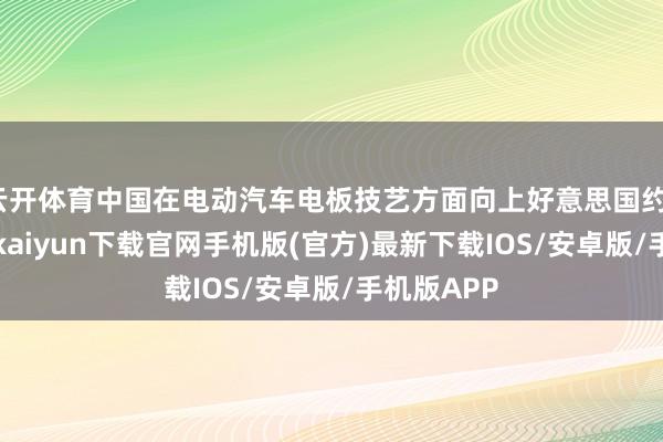 云开体育中国在电动汽车电板技艺方面向上好意思国约10年-开云kaiyun下载官网手机版(官方)最新下载IOS/安卓版/手机版APP