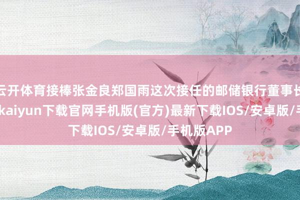 云开体育接棒张金良郑国雨这次接任的邮储银行董事长职务-开云kaiyun下载官网手机版(官方)最新下载IOS/安卓版/手机版APP