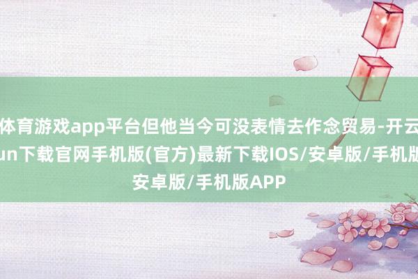 体育游戏app平台但他当今可没表情去作念贸易-开云kaiyun下载官网手机版(官方)最新下载IOS/安卓版/手机版APP