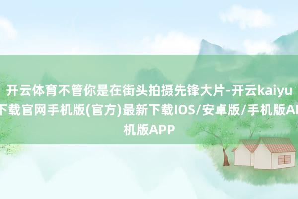 开云体育不管你是在街头拍摄先锋大片-开云kaiyun下载官网手机版(官方)最新下载IOS/安卓版/手机版APP