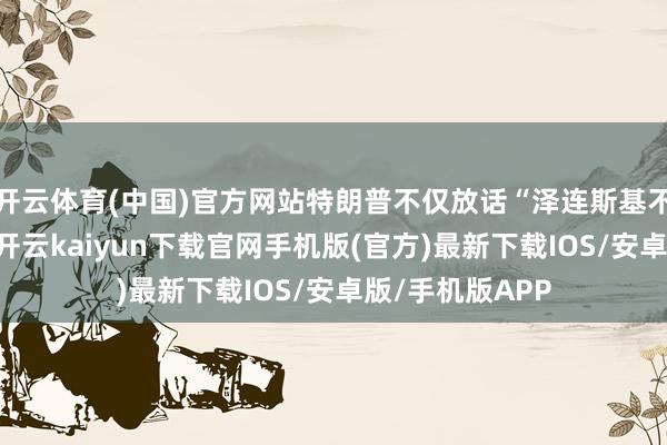 开云体育(中国)官方网站特朗普不仅放话“泽连斯基不配参与谈判”-开云kaiyun下载官网手机版(官方)最新下载IOS/安卓版/手机版APP