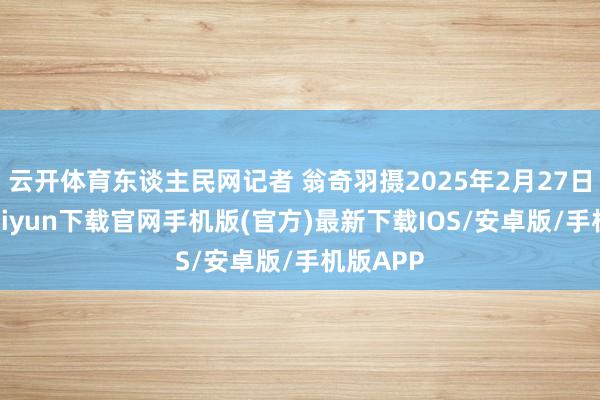 云开体育东谈主民网记者 翁奇羽摄2025年2月27日-开云kaiyun下载官网手机版(官方)最新下载IOS/安卓版/手机版APP