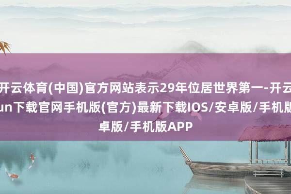 开云体育(中国)官方网站表示29年位居世界第一-开云kaiyun下载官网手机版(官方)最新下载IOS/安卓版/手机版APP