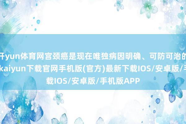 开yun体育网宫颈癌是现在唯独病因明确、可防可治的癌症-开云kaiyun下载官网手机版(官方)最新下载IOS/安卓版/手机版APP