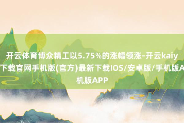 开云体育博众精工以5.75%的涨幅领涨-开云kaiyun下载官网手机版(官方)最新下载IOS/安卓版/手机版APP