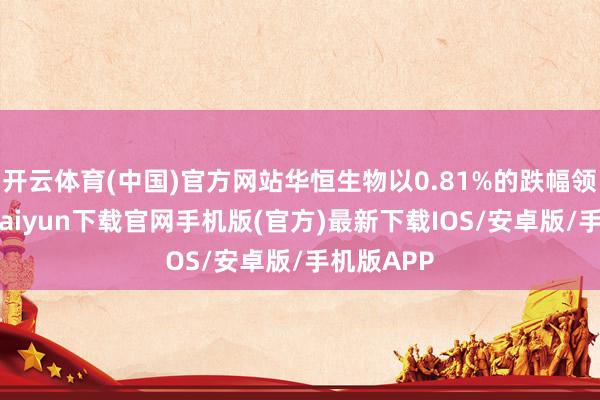 开云体育(中国)官方网站华恒生物以0.81%的跌幅领跌-开云kaiyun下载官网手机版(官方)最新下载IOS/安卓版/手机版APP