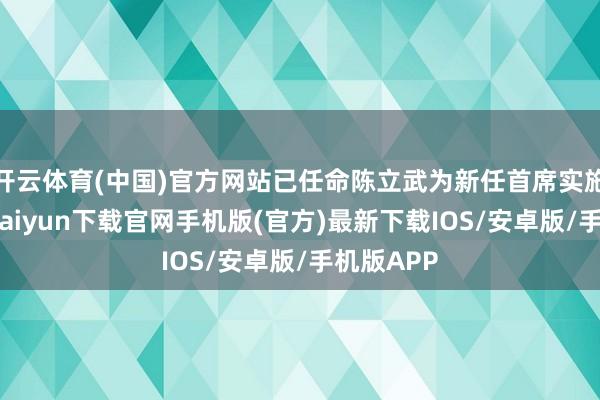 开云体育(中国)官方网站已任命陈立武为新任首席实施官-开云kaiyun下载官网手机版(官方)最新下载IOS/安卓版/手机版APP