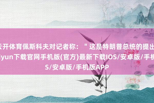 云开体育佩斯科夫对记者称：＂这是特朗普总统的提出-开云kaiyun下载官网手机版(官方)最新下载IOS/安卓版/手机版APP