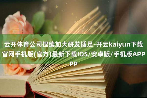 云开体育公司捏续加大研发插足-开云kaiyun下载官网手机版(官方)最新下载IOS/安卓版/手机版APP