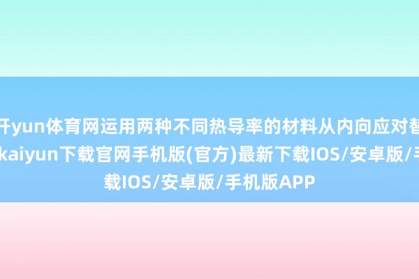 开yun体育网运用两种不同热导率的材料从内向应对替类似-开云kaiyun下载官网手机版(官方)最新下载IOS/安卓版/手机版APP