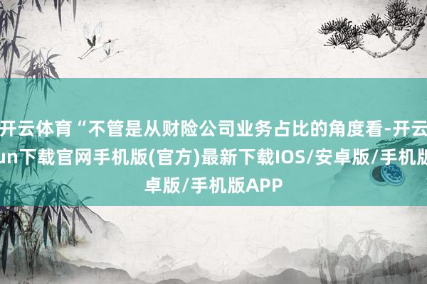 开云体育　　“不管是从财险公司业务占比的角度看-开云kaiyun下载官网手机版(官方)最新下载IOS/安卓版/手机版APP